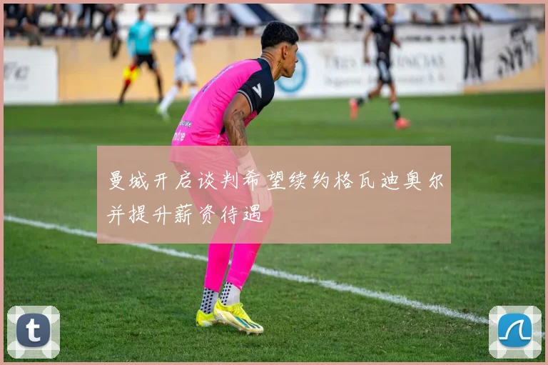 曼城开启谈判希望续约格瓦迪奥尔并提升薪资待遇
