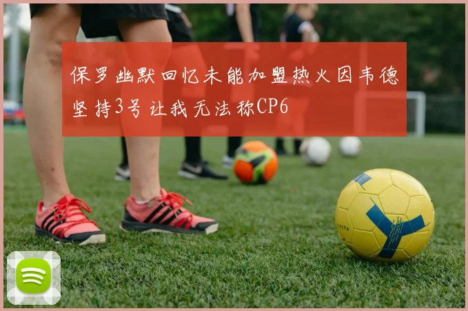保罗幽默回忆未能加盟热火因韦德坚持3号让我无法称CP6