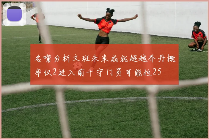 名嘴分析文班未来成就超越乔丹概率仅2进入前十守门员可能性25