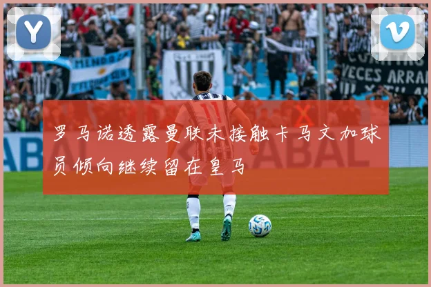 罗马诺透露曼联未接触卡马文加球员倾向继续留在皇马