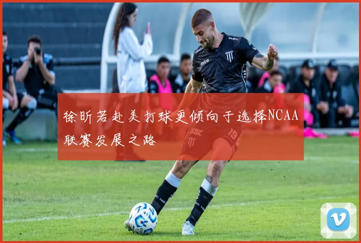 徐昕若赴美打球更倾向于选择NCAA联赛发展之路