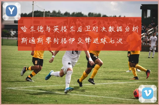 哈兰德与英格兰后卫对决数据分析斯通斯零封格伊交锋进球七次