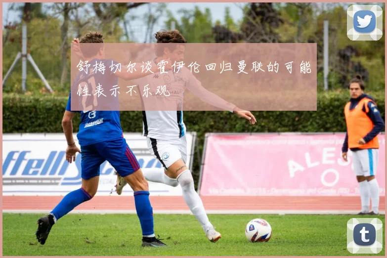 舒梅切尔谈霍伊伦回归曼联的可能性表示不乐观
