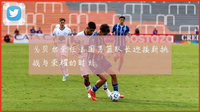 戈贝尔荣任法国男篮队长迎接新挑战与荣耀的时刻
