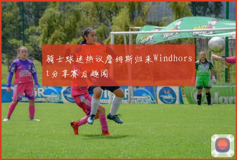 骑士球迷热议詹姆斯归来Windhorst分享赛后趣闻
