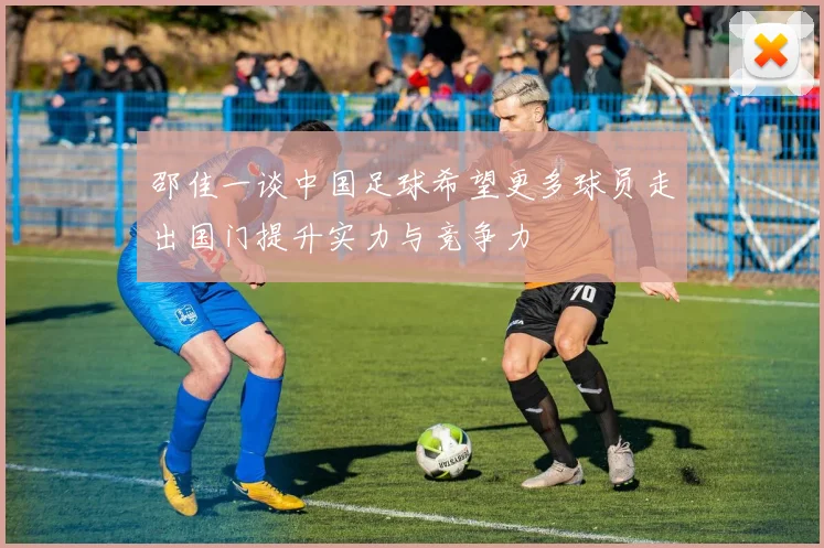 邵佳一谈中国足球希望更多球员走出国门提升实力与竞争力