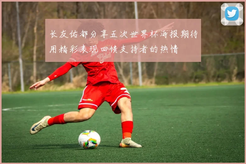 长友佑都分享五次世界杯海报期待用精彩表现回馈支持者的热情