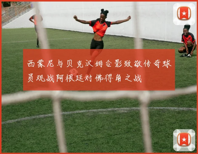 西蒙尼与贝克汉姆合影致敬传奇球员观战阿根廷对佛得角之战