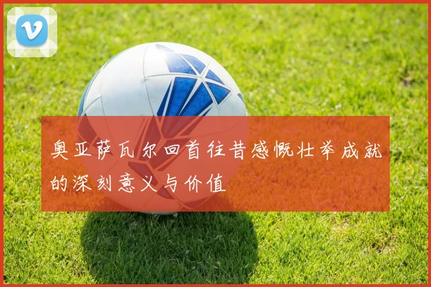 奥亚萨瓦尔回首往昔感慨壮举成就的深刻意义与价值