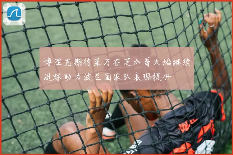 博涅克期待莱万在芝加哥火焰继续进球助力波兰国家队表现提升