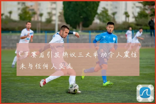 C罗赛后引发热议三大举动令人震惊未与任何人交流