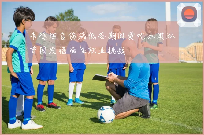 韦德坦言伤病低谷期间爱吃冰淇淋曾因发福面临职业挑战