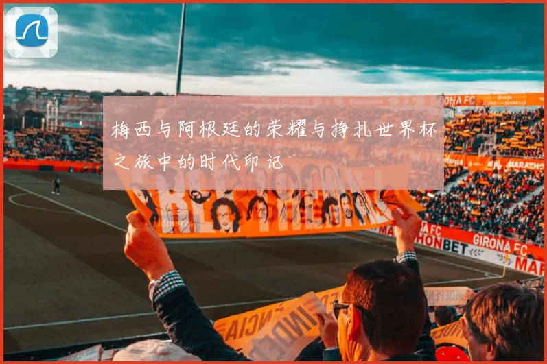 梅西与阿根廷的荣耀与挣扎世界杯之旅中的时代印记