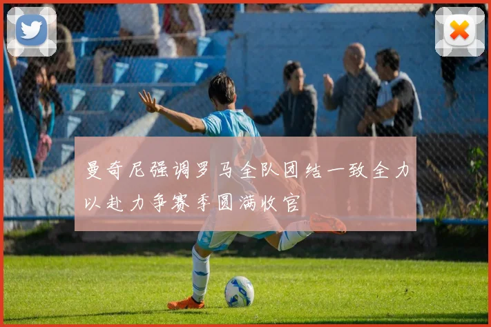 曼奇尼强调罗马全队团结一致全力以赴力争赛季圆满收官