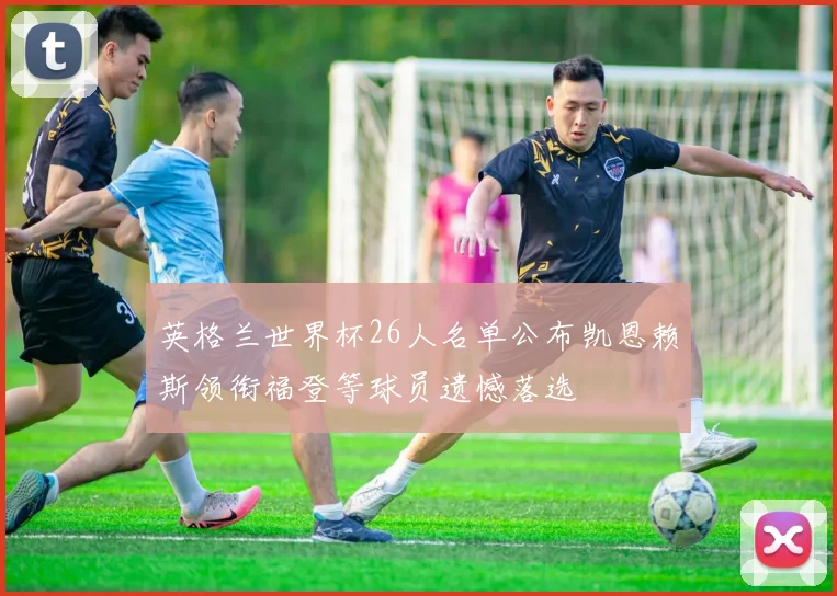英格兰世界杯26人名单公布凯恩赖斯领衔福登等球员遗憾落选