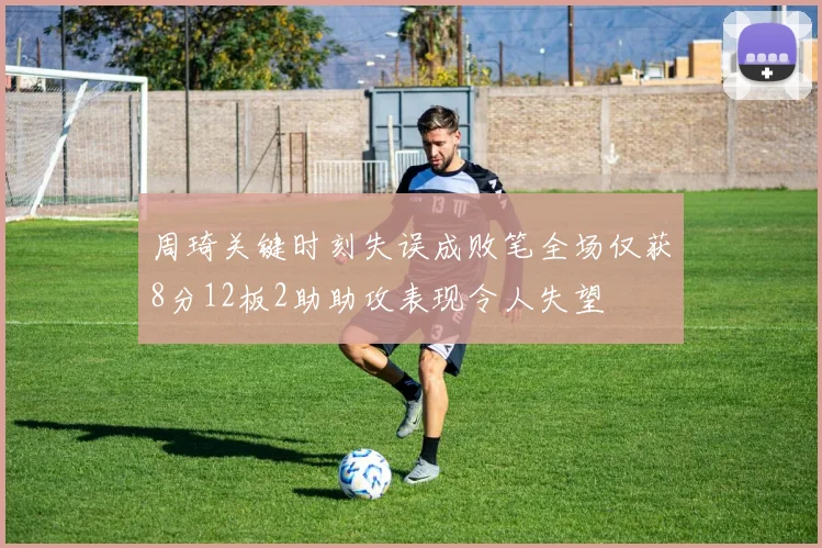 周琦关键时刻失误成败笔全场仅获8分12板2助助攻表现令人失望