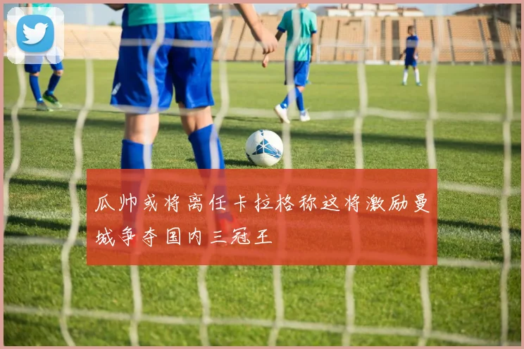 瓜帅或将离任卡拉格称这将激励曼城争夺国内三冠王