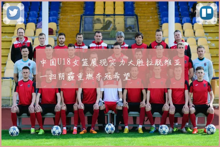 中国U18女篮展现实力大胜拉脱维亚一扫阴霾重燃夺冠希望