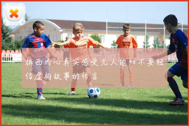 梅西内心真实感受无人能知不要轻信虚构故事的传言