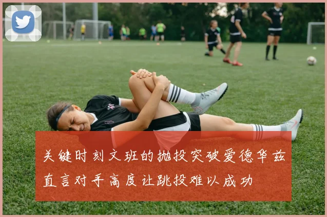 关键时刻文班的抛投突破爱德华兹直言对手高度让跳投难以成功