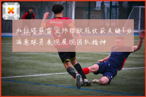 加拉塔萨雷主帅称欧冠收获关键1分满意球员表现展现团队精神