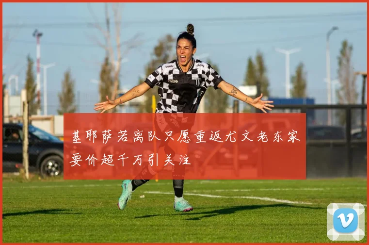 基耶萨若离队只愿重返尤文老东家要价超千万引关注