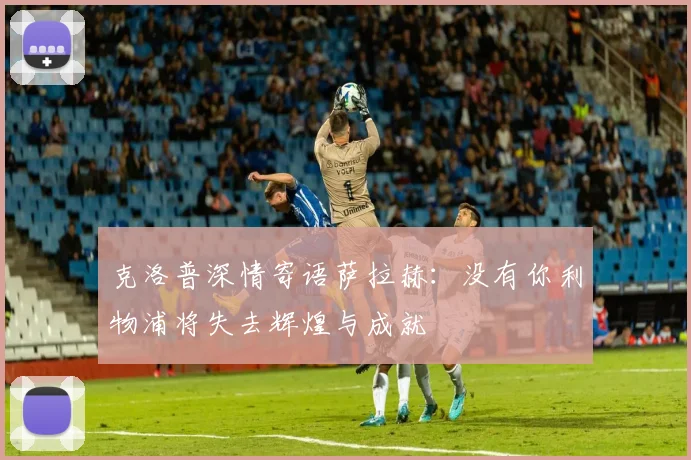 克洛普深情寄语萨拉赫：没有你利物浦将失去辉煌与成就